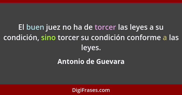 El buen juez no ha de torcer las leyes a su condición, sino torcer su condición conforme a las leyes.... - Antonio de Guevara