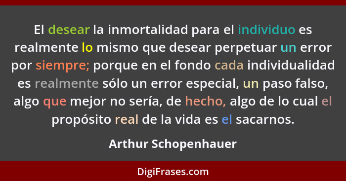 El desear la inmortalidad para el individuo es realmente lo mismo que desear perpetuar un error por siempre; porque en el fondo... - Arthur Schopenhauer