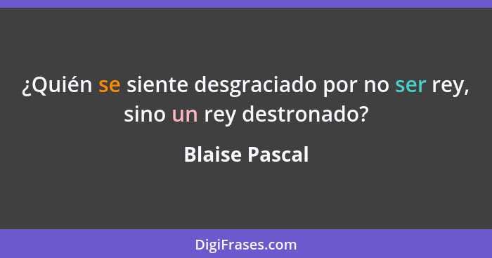 ¿Quién se siente desgraciado por no ser rey, sino un rey destronado?... - Blaise Pascal