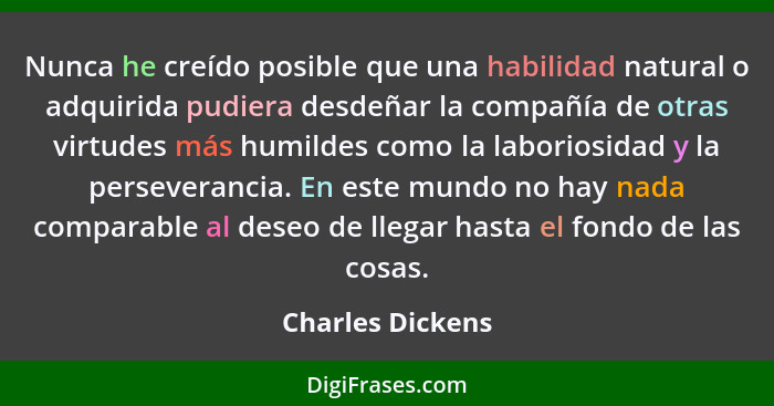 Nunca he creído posible que una habilidad natural o adquirida pudiera desdeñar la compañía de otras virtudes más humildes como la la... - Charles Dickens