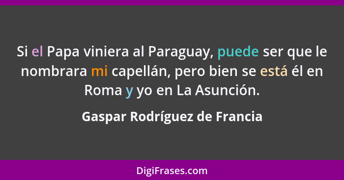 Si el Papa viniera al Paraguay, puede ser que le nombrara mi capellán, pero bien se está él en Roma y yo en La Asunción.... - Gaspar Rodríguez de Francia