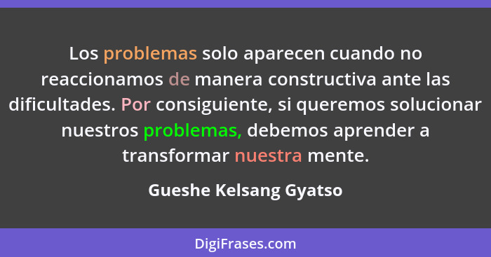 Los problemas solo aparecen cuando no reaccionamos de manera constructiva ante las dificultades. Por consiguiente, si queremos... - Gueshe Kelsang Gyatso
