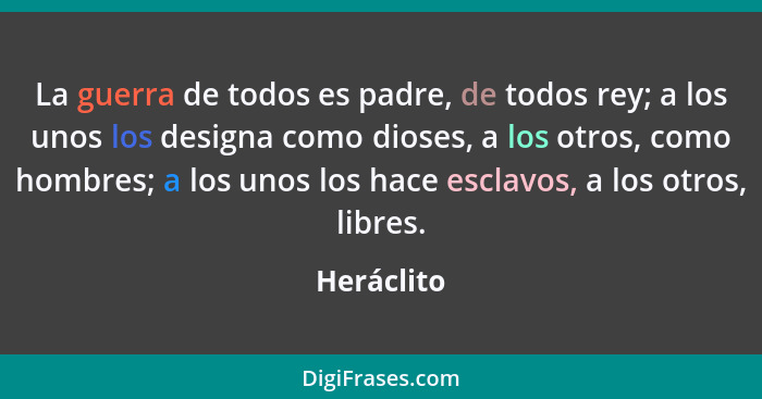 La guerra de todos es padre, de todos rey; a los unos los designa como dioses, a los otros, como hombres; a los unos los hace esclavos, a... - Heráclito