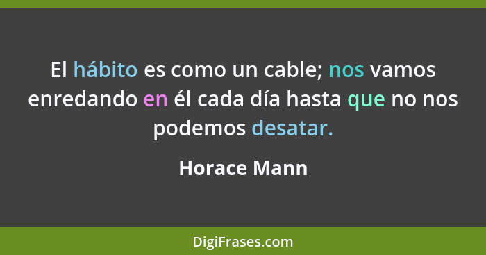 El hábito es como un cable; nos vamos enredando en él cada día hasta que no nos podemos desatar.... - Horace Mann