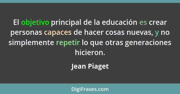 El objetivo principal de la educación es crear personas capaces de hacer cosas nuevas, y no simplemente repetir lo que otras generacione... - Jean Piaget