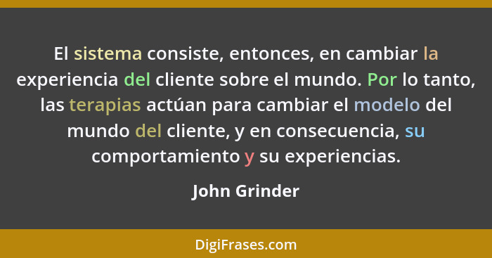 El sistema consiste, entonces, en cambiar la experiencia del cliente sobre el mundo. Por lo tanto, las terapias actúan para cambiar el... - John Grinder