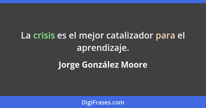 La crisis es el mejor catalizador para el aprendizaje.... - Jorge González Moore