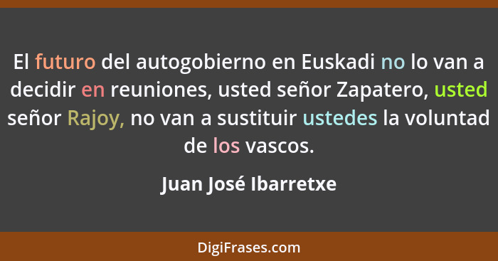 El futuro del autogobierno en Euskadi no lo van a decidir en reuniones, usted señor Zapatero, usted señor Rajoy, no van a sustit... - Juan José Ibarretxe