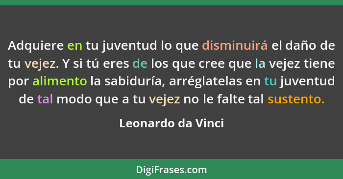 Adquiere en tu juventud lo que disminuirá el daño de tu vejez. Y si tú eres de los que cree que la vejez tiene por alimento la sab... - Leonardo da Vinci