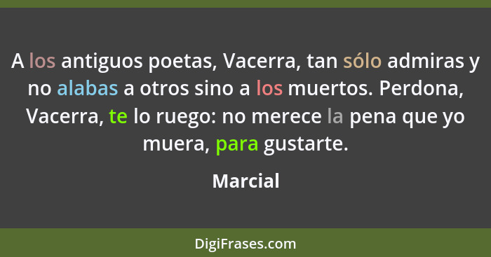 A los antiguos poetas, Vacerra, tan sólo admiras y no alabas a otros sino a los muertos. Perdona, Vacerra, te lo ruego: no merece la pena qu... - Marcial