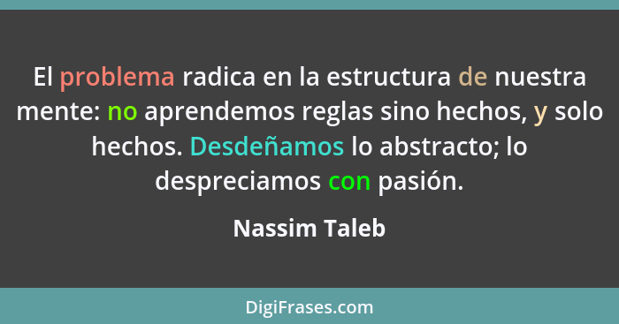 El problema radica en la estructura de nuestra mente: no aprendemos reglas sino hechos, y solo hechos. Desdeñamos lo abstracto; lo desp... - Nassim Taleb