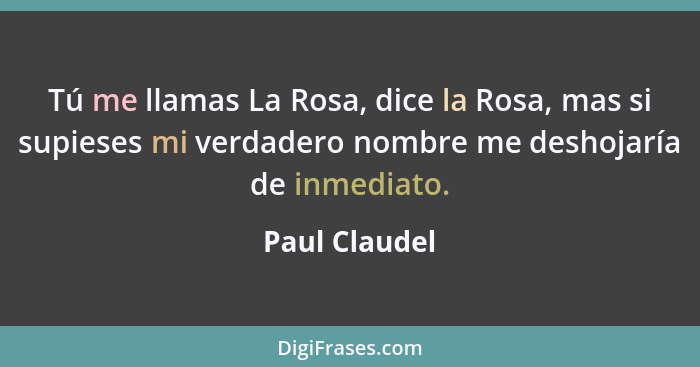 Tú me llamas La Rosa, dice la Rosa, mas si supieses mi verdadero nombre me deshojaría de inmediato.... - Paul Claudel