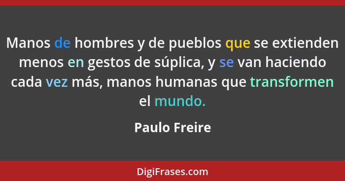 Manos de hombres y de pueblos que se extienden menos en gestos de súplica, y se van haciendo cada vez más, manos humanas que transforme... - Paulo Freire