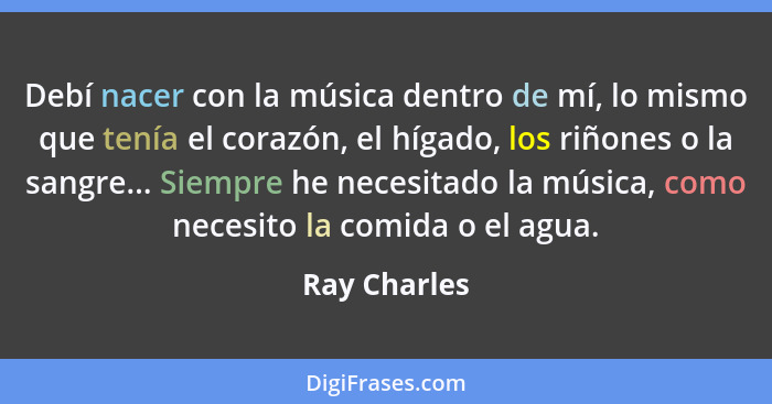 Debí nacer con la música dentro de mí, lo mismo que tenía el corazón, el hígado, los riñones o la sangre... Siempre he necesitado la mús... - Ray Charles