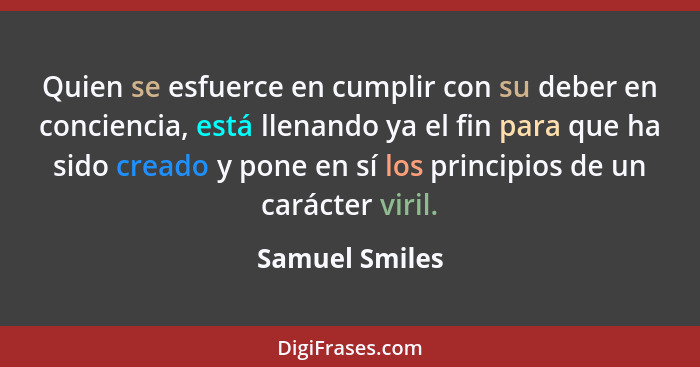 Quien se esfuerce en cumplir con su deber en conciencia, está llenando ya el fin para que ha sido creado y pone en sí los principios d... - Samuel Smiles