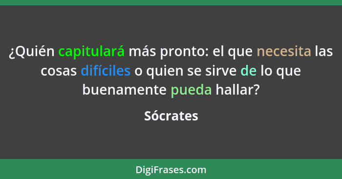 ¿Quién capitulará más pronto: el que necesita las cosas difíciles o quien se sirve de lo que buenamente pueda hallar?... - Sócrates