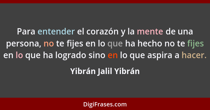 Para entender el corazón y la mente de una persona, no te fijes en lo que ha hecho no te fijes en lo que ha logrado sino en lo q... - Yibrán Jalil Yibrán