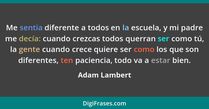 Me sentia diferente a todos en la escuela, y mi padre me decía: cuando crezcas todos querran ser como tú, la gente cuando crece quiere... - Adam Lambert