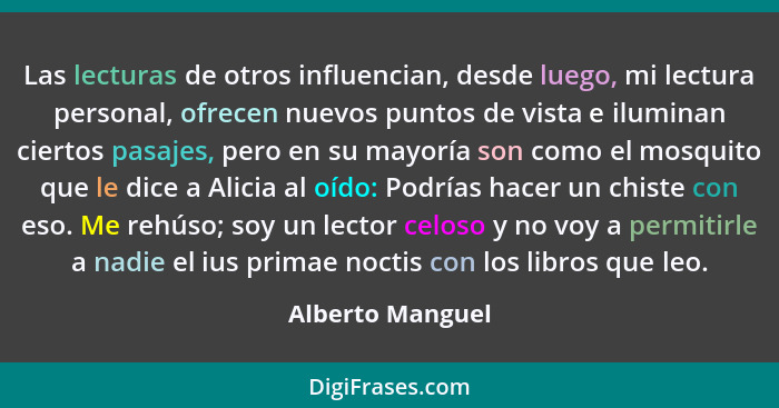 Las lecturas de otros influencian, desde luego, mi lectura personal, ofrecen nuevos puntos de vista e iluminan ciertos pasajes, pero... - Alberto Manguel