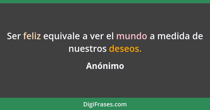 Ser feliz equivale a ver el mundo a medida de nuestros deseos.... - Anónimo