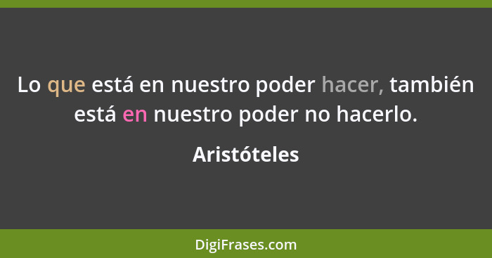 Lo que está en nuestro poder hacer, también está en nuestro poder no hacerlo.... - Aristóteles