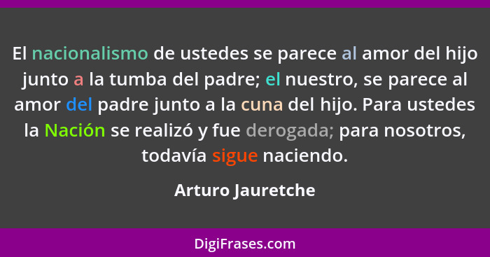 El nacionalismo de ustedes se parece al amor del hijo junto a la tumba del padre; el nuestro, se parece al amor del padre junto a l... - Arturo Jauretche