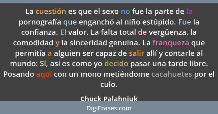 La cuestión es que el sexo no fue la parte de la pornografía que enganchó al niño estúpido. Fue la confianza. El valor. La falta tot... - Chuck Palahniuk