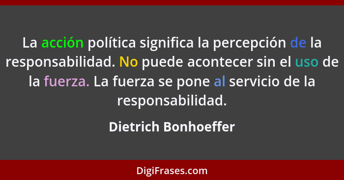 La acción política significa la percepción de la responsabilidad. No puede acontecer sin el uso de la fuerza. La fuerza se pone... - Dietrich Bonhoeffer