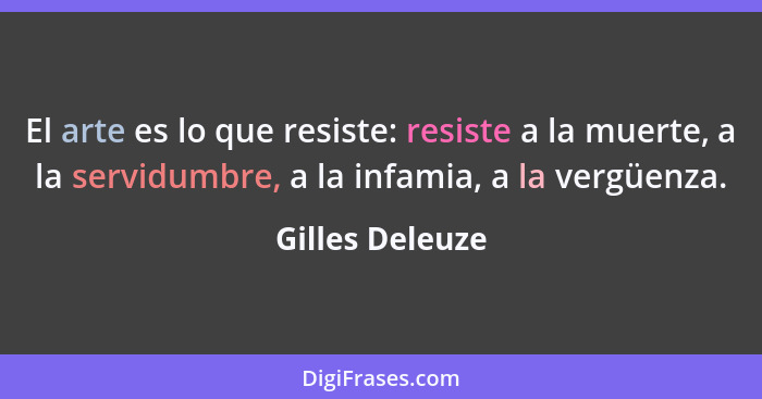 El arte es lo que resiste: resiste a la muerte, a la servidumbre, a la infamia, a la vergüenza.... - Gilles Deleuze