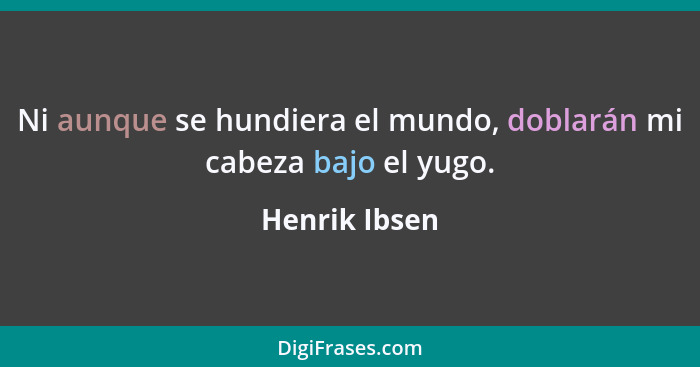 Ni aunque se hundiera el mundo, doblarán mi cabeza bajo el yugo.... - Henrik Ibsen