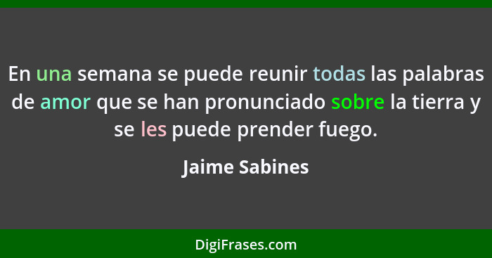 En una semana se puede reunir todas las palabras de amor que se han pronunciado sobre la tierra y se les puede prender fuego.... - Jaime Sabines