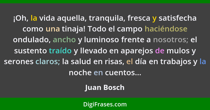 ¡Oh, la vida aquella, tranquila, fresca y satisfecha como una tinaja! Todo el campo haciéndose ondulado, ancho y luminoso frente a nosotr... - Juan Bosch