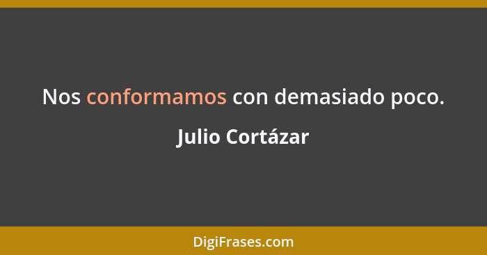 Nos conformamos con demasiado poco.... - Julio Cortázar