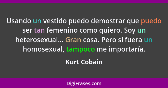 Usando un vestido puedo demostrar que puedo ser tan femenino como quiero. Soy un heterosexual... Gran cosa. Pero si fuera un homosexual,... - Kurt Cobain