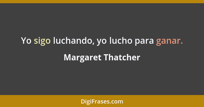 Yo sigo luchando, yo lucho para ganar.... - Margaret Thatcher