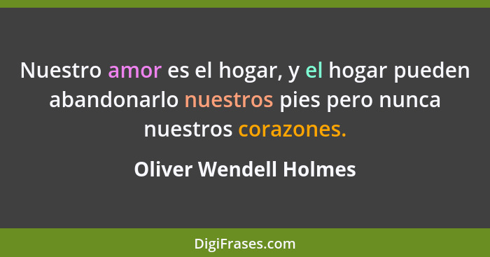 Nuestro amor es el hogar, y el hogar pueden abandonarlo nuestros pies pero nunca nuestros corazones.... - Oliver Wendell Holmes