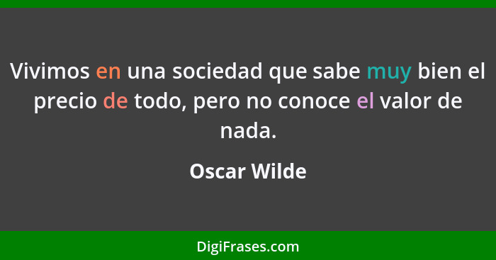 Vivimos en una sociedad que sabe muy bien el precio de todo, pero no conoce el valor de nada.... - Oscar Wilde
