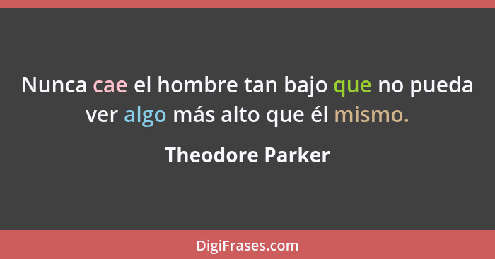 Nunca cae el hombre tan bajo que no pueda ver algo más alto que él mismo.... - Theodore Parker