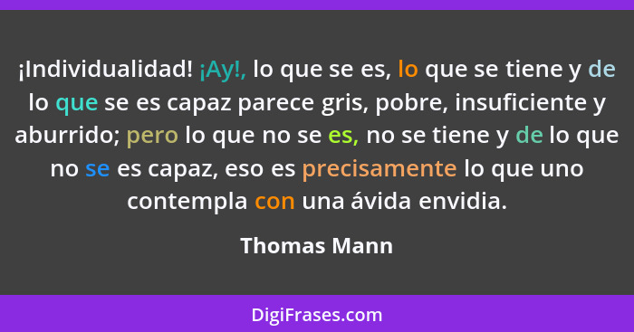 ¡Individualidad! ¡Ay!, lo que se es, lo que se tiene y de lo que se es capaz parece gris, pobre, insuficiente y aburrido; pero lo que no... - Thomas Mann