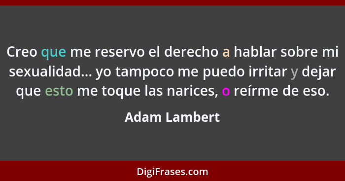 Creo que me reservo el derecho a hablar sobre mi sexualidad... yo tampoco me puedo irritar y dejar que esto me toque las narices, o reí... - Adam Lambert