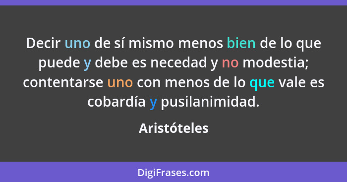 Decir uno de sí mismo menos bien de lo que puede y debe es necedad y no modestia; contentarse uno con menos de lo que vale es cobardía y... - Aristóteles