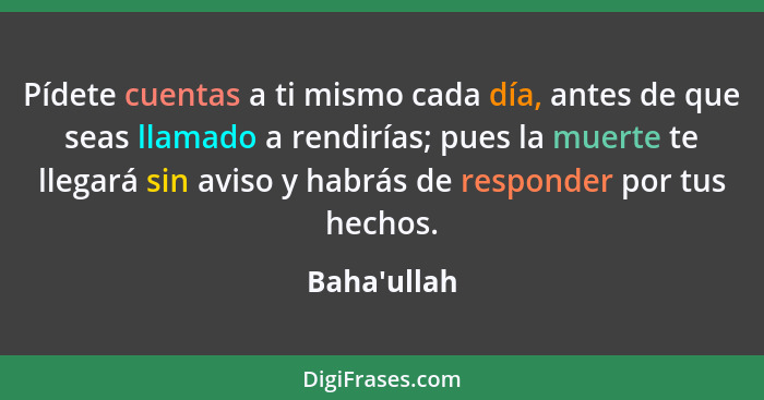 Pídete cuentas a ti mismo cada día, antes de que seas llamado a rendirías; pues la muerte te llegará sin aviso y habrás de responder... - Baha'ullah