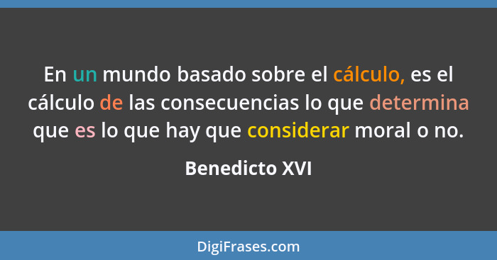 En un mundo basado sobre el cálculo, es el cálculo de las consecuencias lo que determina que es lo que hay que considerar moral o no.... - Benedicto XVI