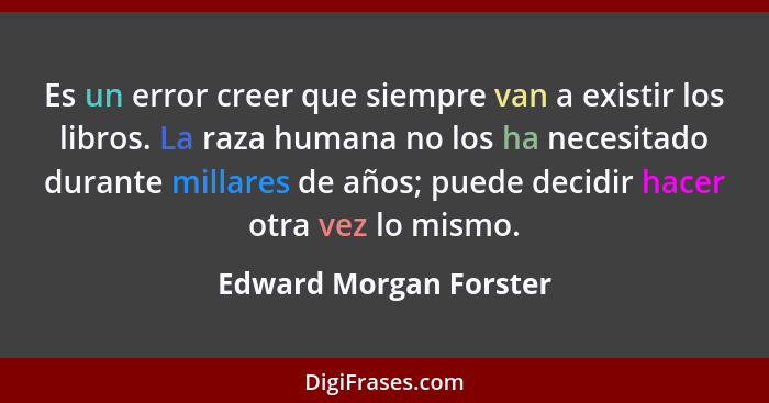 Es un error creer que siempre van a existir los libros. La raza humana no los ha necesitado durante millares de años; puede de... - Edward Morgan Forster