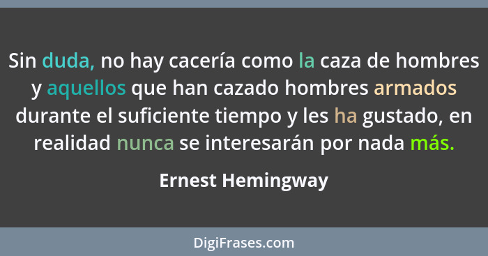 Sin duda, no hay cacería como la caza de hombres y aquellos que han cazado hombres armados durante el suficiente tiempo y les ha gu... - Ernest Hemingway