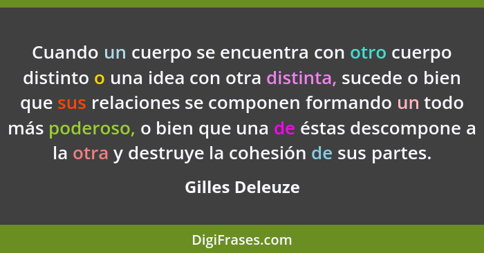 Cuando un cuerpo se encuentra con otro cuerpo distinto o una idea con otra distinta, sucede o bien que sus relaciones se componen for... - Gilles Deleuze