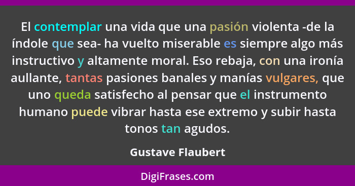 El contemplar una vida que una pasión violenta -de la índole que sea- ha vuelto miserable es siempre algo más instructivo y altamen... - Gustave Flaubert