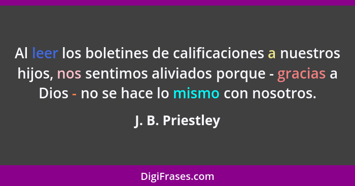 Al leer los boletines de calificaciones a nuestros hijos, nos sentimos aliviados porque - gracias a Dios - no se hace lo mismo con n... - J. B. Priestley