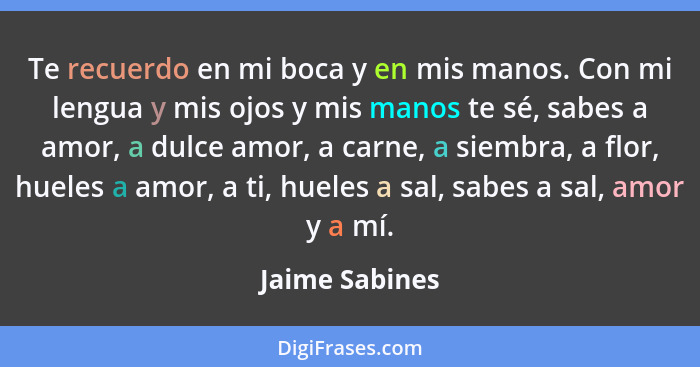 Te recuerdo en mi boca y en mis manos. Con mi lengua y mis ojos y mis manos te sé, sabes a amor, a dulce amor, a carne, a siembra, a f... - Jaime Sabines