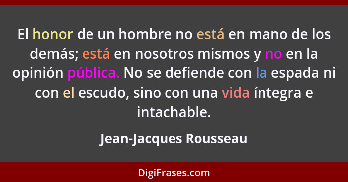 El honor de un hombre no está en mano de los demás; está en nosotros mismos y no en la opinión pública. No se defiende con la... - Jean-Jacques Rousseau